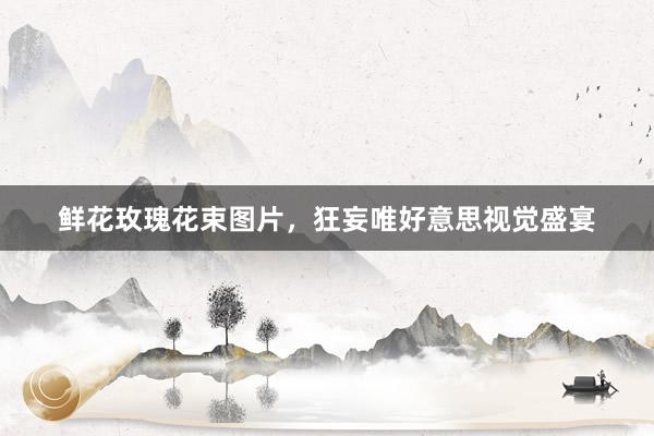 鲜花玫瑰花束图片，狂妄唯好意思视觉盛宴